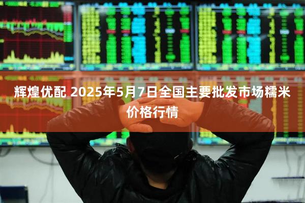 辉煌优配 2025年5月7日全国主要批发市场糯米价格行情