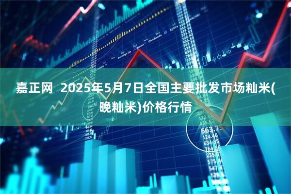 嘉正网  2025年5月7日全国主要批发市场籼米(晚籼米)价格行情