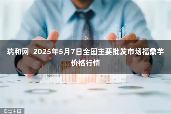 瑞和网  2025年5月7日全国主要批发市场福鼎芋价格行情