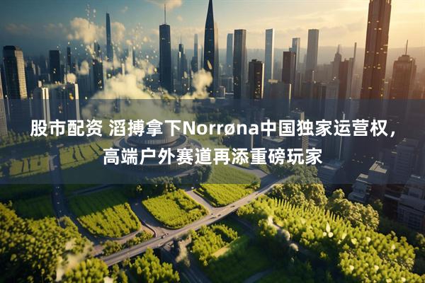股市配资 滔搏拿下Norrøna中国独家运营权，高端户外赛道再添重磅玩家