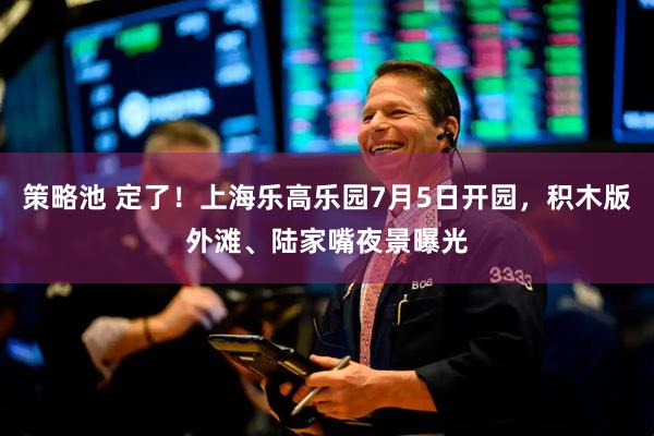 策略池 定了！上海乐高乐园7月5日开园，积木版外滩、陆家嘴夜景曝光