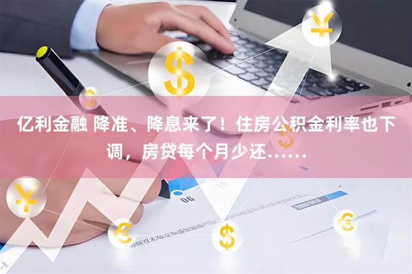 亿利金融 降准、降息来了！住房公积金利率也下调，房贷每个月少还……