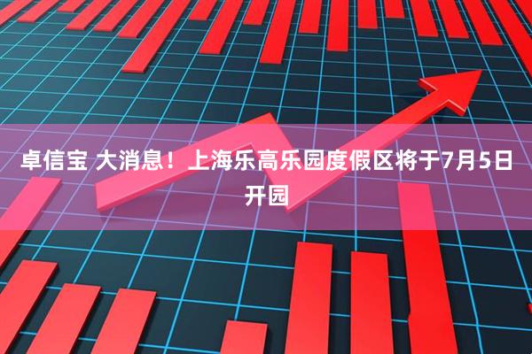 卓信宝 大消息！上海乐高乐园度假区将于7月5日开园