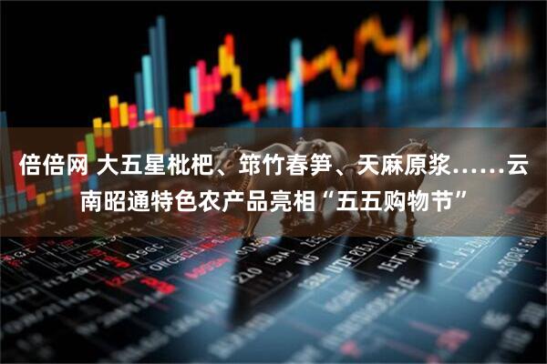 倍倍网 大五星枇杷、筇竹春笋、天麻原浆……云南昭通特色农产品亮相“五五购物节”