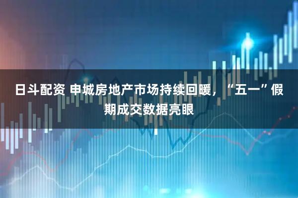 日斗配资 申城房地产市场持续回暖，“五一”假期成交数据亮眼