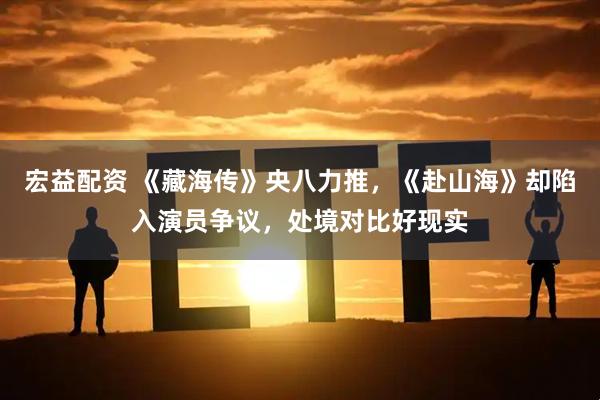 宏益配资 《藏海传》央八力推，《赴山海》却陷入演员争议，处境对比好现实