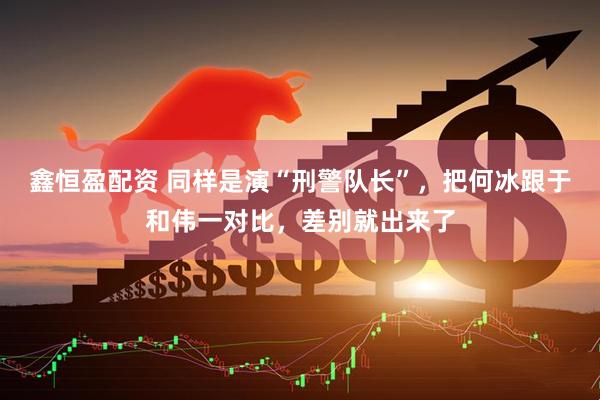 鑫恒盈配资 同样是演“刑警队长”，把何冰跟于和伟一对比，差别就出来了