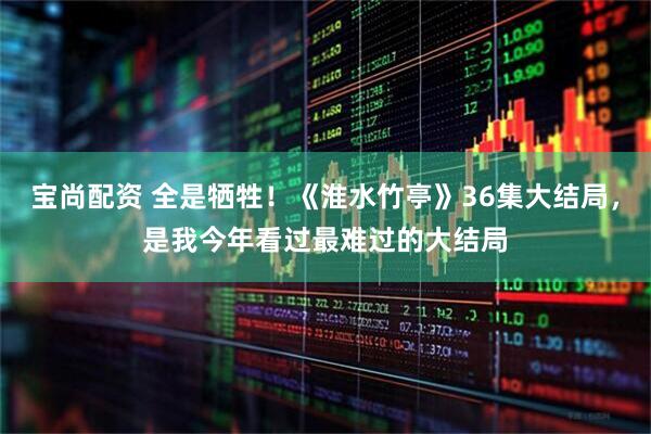宝尚配资 全是牺牲！《淮水竹亭》36集大结局，是我今年看过最难过的大结局