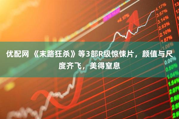 优配网 《末路狂杀》等3部R级惊悚片，颜值与尺度齐飞，美得窒息