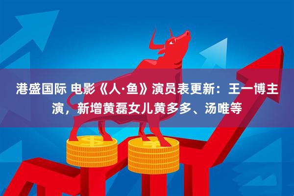 港盛国际 电影《人·鱼》演员表更新：王一博主演，新增黄磊女儿黄多多、汤唯等