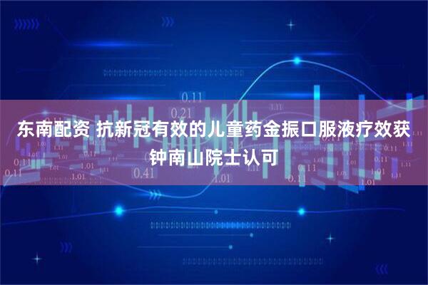 东南配资 抗新冠有效的儿童药金振口服液疗效获钟南山院士认可
