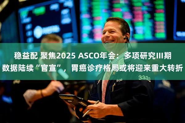稳益配 聚焦2025 ASCO年会：多项研究Ⅲ期数据陆续“官宣”，胃癌诊疗格局或将迎来重大转折
