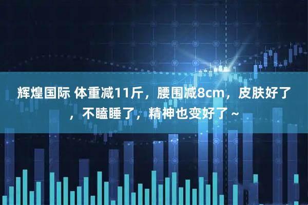 辉煌国际 体重减11斤，腰围减8cm，皮肤好了，不瞌睡了，精神也变好了～