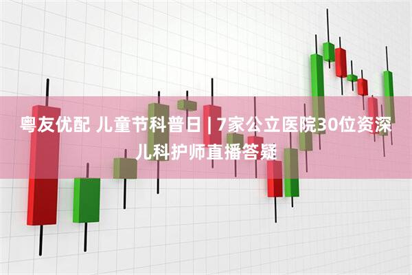 粤友优配 儿童节科普日 | 7家公立医院30位资深儿科护师直播答疑