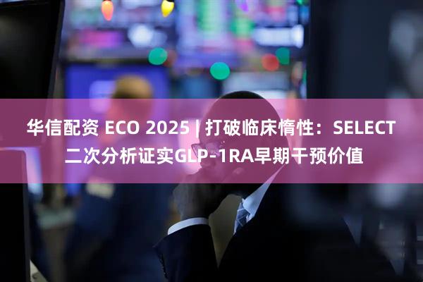 华信配资 ECO 2025 | 打破临床惰性：SELECT 二次分析证实GLP-1RA早期干预价值