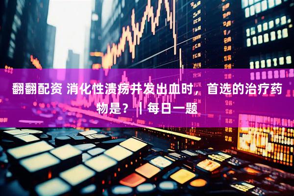 翻翻配资 消化性溃疡并发出血时，首选的治疗药物是？｜每日一题