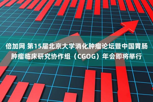 倍加网 第15届北京大学消化肿瘤论坛暨中国胃肠肿瘤临床研究协作组（CGOG）年会即将举行