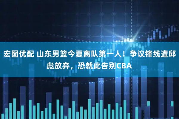 宏图优配 山东男篮今夏离队第一人！争议锋线遭邱彪放弃，恐就此告别CBA
