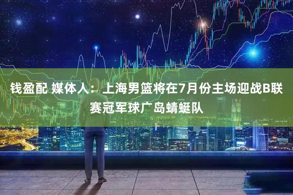 钱盈配 媒体人：上海男篮将在7月份主场迎战B联赛冠军球广岛蜻蜓队