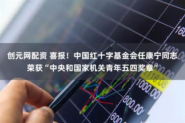 创元网配资 喜报！中国红十字基金会任康宁同志荣获“中央和国家机关青年五四奖章”