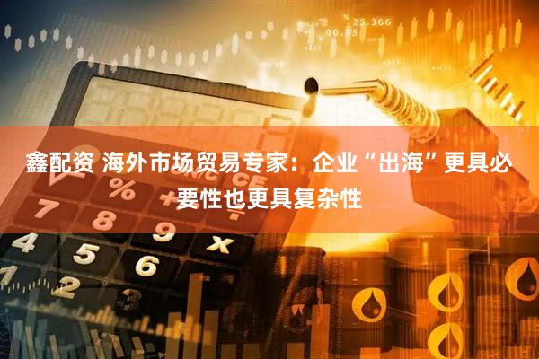 鑫配资 海外市场贸易专家：企业“出海”更具必要性也更具复杂性