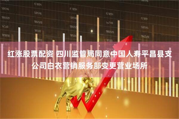 红涨股票配资 四川监管局同意中国人寿平昌县支公司白衣营销服务部变更营业场所