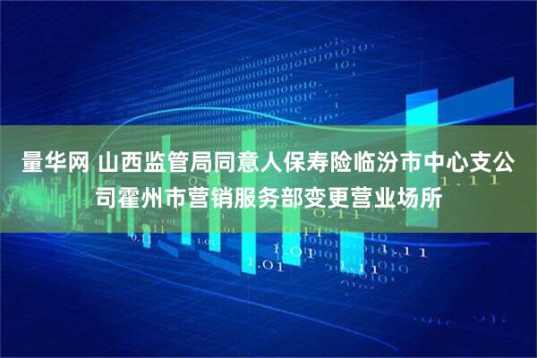 量华网 山西监管局同意人保寿险临汾市中心支公司霍州市营销服务部变更营业场所