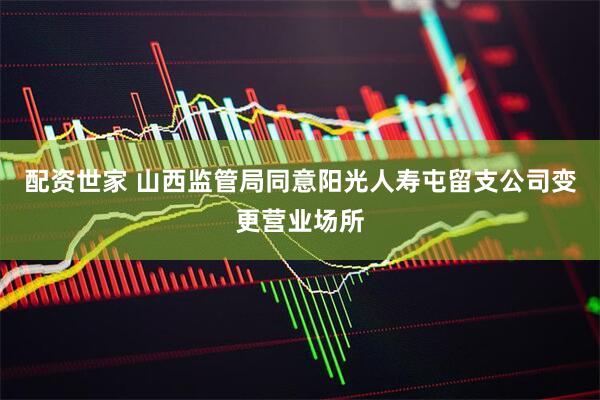 配资世家 山西监管局同意阳光人寿屯留支公司变更营业场所