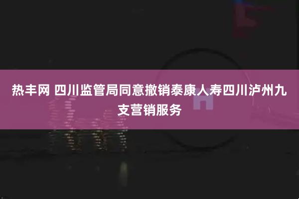 热丰网 四川监管局同意撤销泰康人寿四川泸州九支营销服务