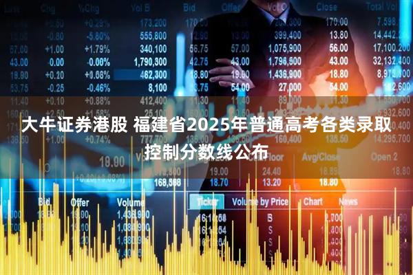 大牛证券港股 福建省2025年普通高考各类录取控制分数线公布