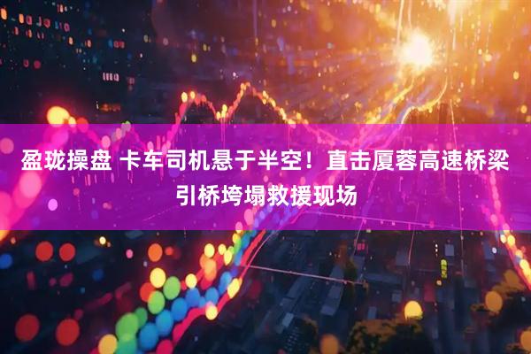 盈珑操盘 卡车司机悬于半空！直击厦蓉高速桥梁引桥垮塌救援现场