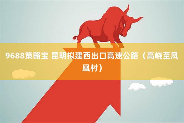 9688策略宝 昆明拟建西出口高速公路（高峣至凤凰村）