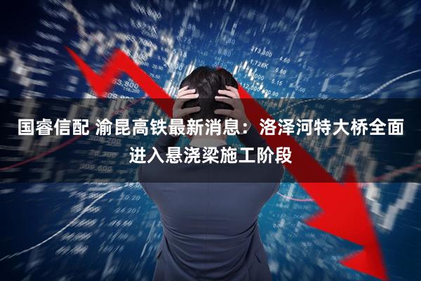 国睿信配 渝昆高铁最新消息：洛泽河特大桥全面进入悬浇梁施工阶段