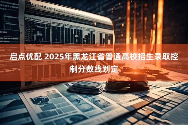 启点优配 2025年黑龙江省普通高校招生录取控制分数线划定