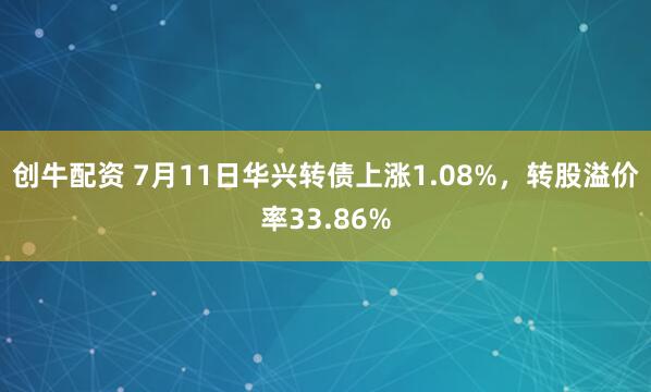 创牛配资 7月11日华兴转债上涨1.08%，转股溢价率33.86%