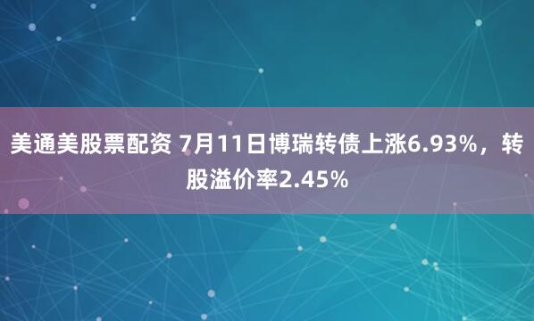 美通美股票配资 7月11日博瑞转债上涨6.93%，转股溢价率2.45%