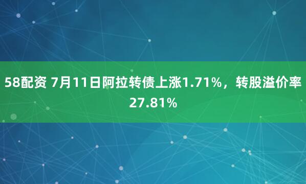 58配资 7月11日阿拉转债上涨1.71%，转股溢价率27.81%