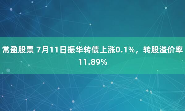 常盈股票 7月11日振华转债上涨0.1%，转股溢价率11.89%