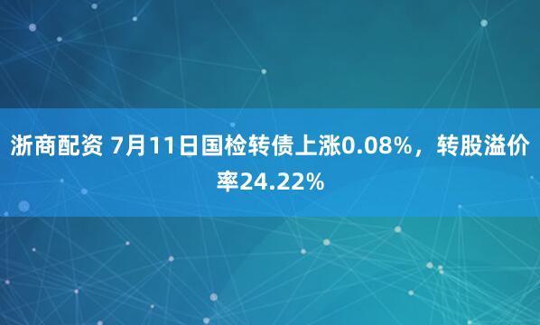 浙商配资 7月11日国检转债上涨0.08%，转股溢价率24.22%