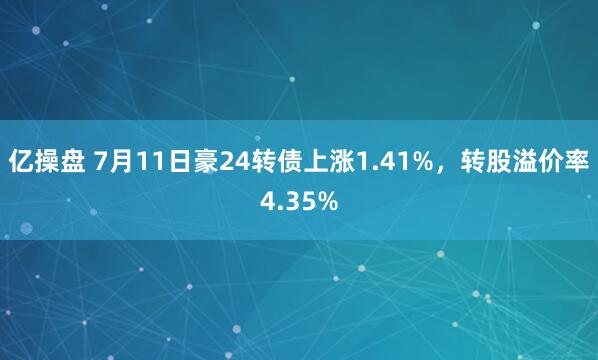 亿操盘 7月11日豪24转债上涨1.41%，转股溢价率4.35%