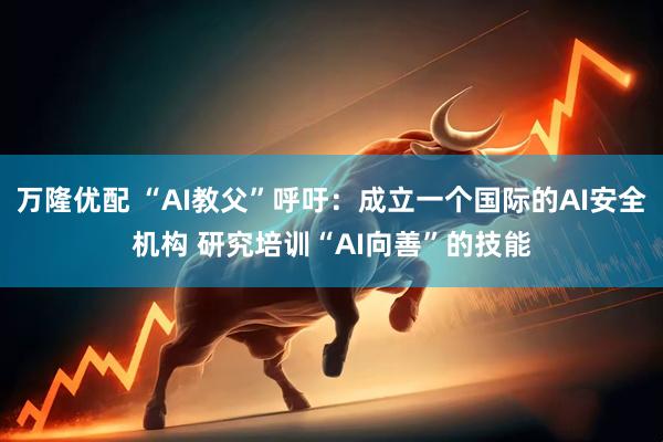万隆优配 “AI教父”呼吁：成立一个国际的AI安全机构 研究培训“AI向善”的技能