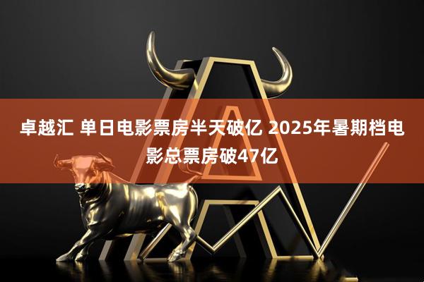 卓越汇 单日电影票房半天破亿 2025年暑期档电影总票房破47亿