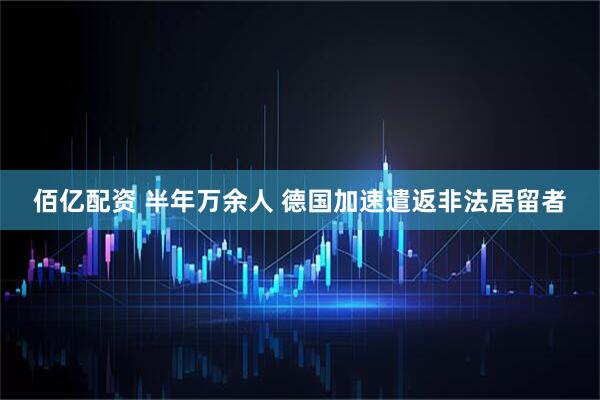 佰亿配资 半年万余人 德国加速遣返非法居留者