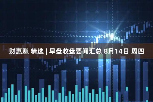 财惠赚 精选 | 早盘收盘要闻汇总 8月14日 周四