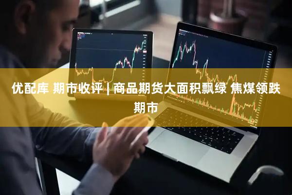 优配库 期市收评 | 商品期货大面积飘绿 焦煤领跌期市