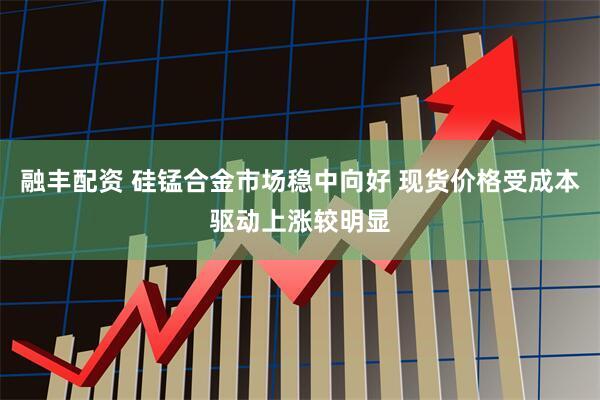融丰配资 硅锰合金市场稳中向好 现货价格受成本驱动上涨较明显