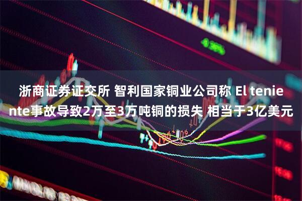 浙商证券证交所 智利国家铜业公司称 El teniente事故导致2万至3万吨铜的损失 相当于3亿美元