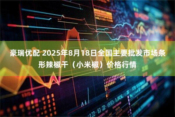豪瑞优配 2025年8月18日全国主要批发市场条形辣椒干（小米椒）价格行情