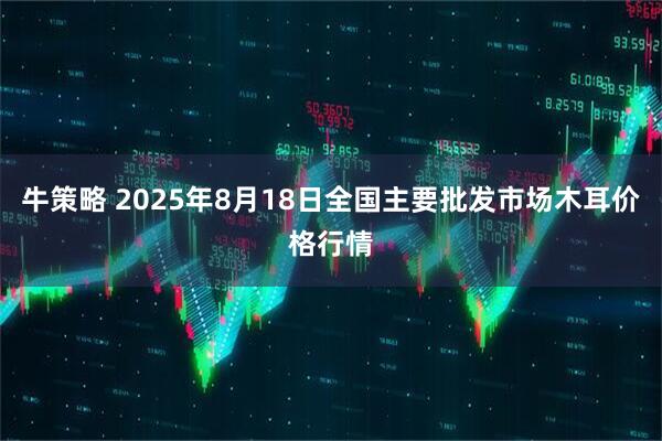牛策略 2025年8月18日全国主要批发市场木耳价格行情