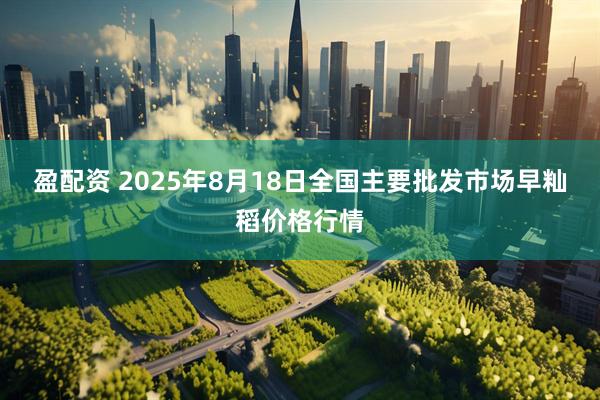 盈配资 2025年8月18日全国主要批发市场早籼稻价格行情
